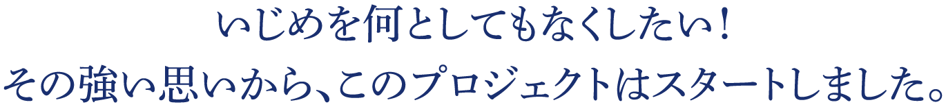 いじめを何としてもなくしたい！その強い思いから、このプロジェクトはスタートしました。