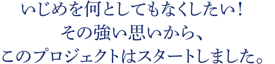 いじめを何としてもなくしたい！その強い思いから、このプロジェクトはスタートしました。