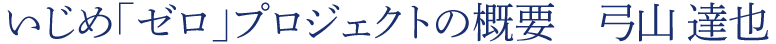 いじめ「ゼロ」プロジェクトの概要　弓山 達也