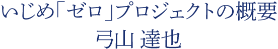 いじめ「ゼロ」プロジェクトの概要　弓山 達也