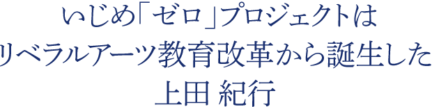  いじめ「ゼロ」プロジェクトはリベラルアーツ教育改革から誕生した　上田 紀行