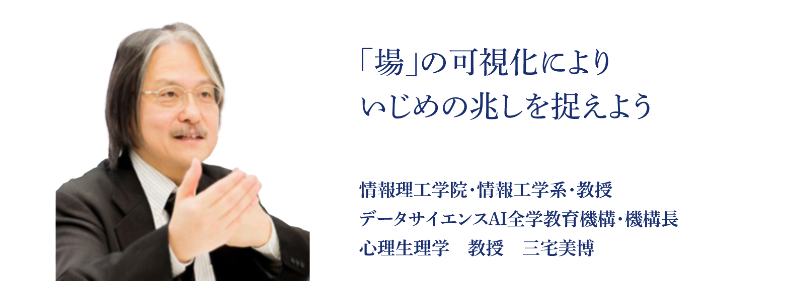 「場」の可視化によりいじめの兆しを捉えよう 情報理工学院・情報工学系・教授 データサイエンスAI全学教育機構・機構長 心理生理学　教授　三宅美博 
