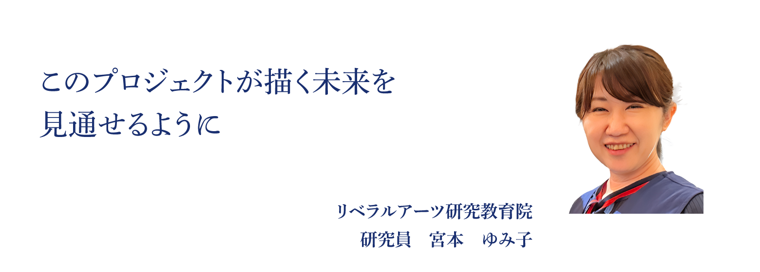 このプロジェクトが描く未来を見通せるように リベラルアーツ研究教育院 研究員　宮本　ゆみ子