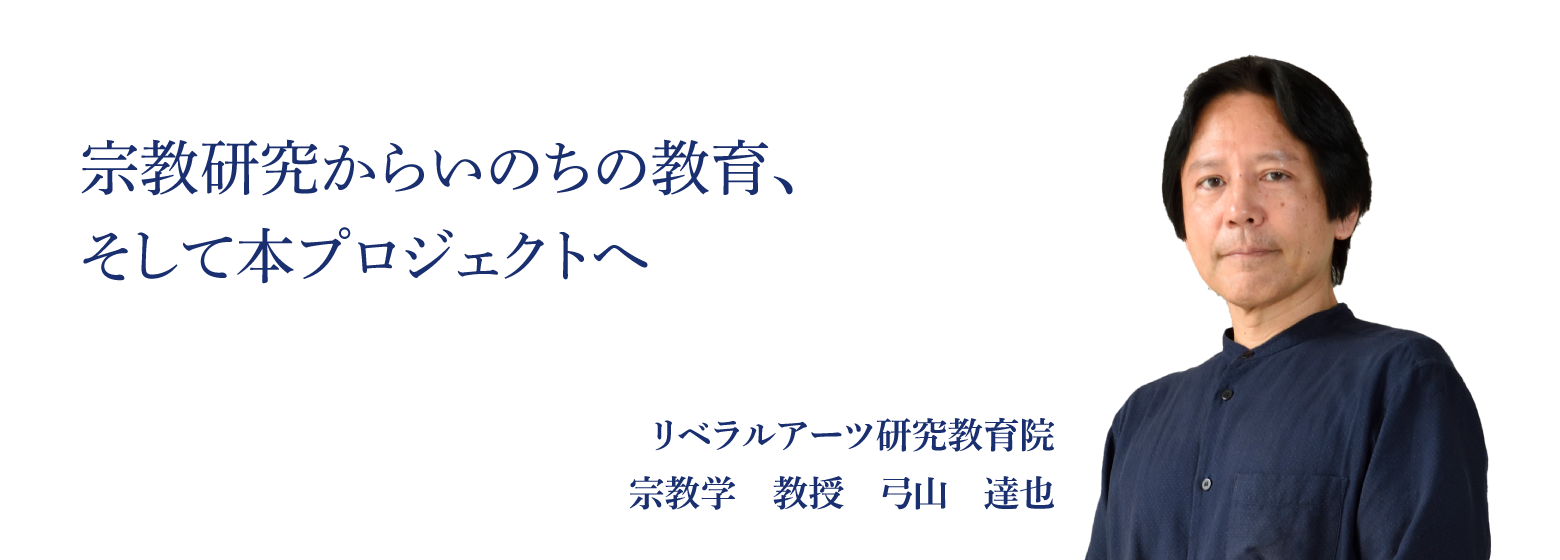 宗教研究からいのちの教育、そして本プロジェクへ リベラルアーツ研究教育院 宗教学　教授　弓山　達也